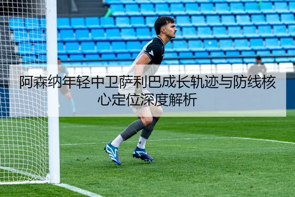 阿森纳年轻中卫萨利巴成长轨迹与防线核心定位深度解析