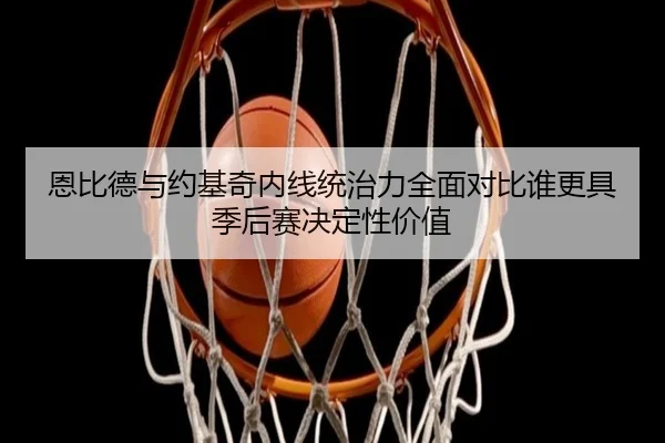 恩比德与约基奇内线统治力全面对比谁更具季后赛决定性价值