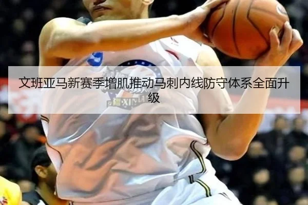 文班亚马新赛季增肌推动马刺内线防守体系全面升级