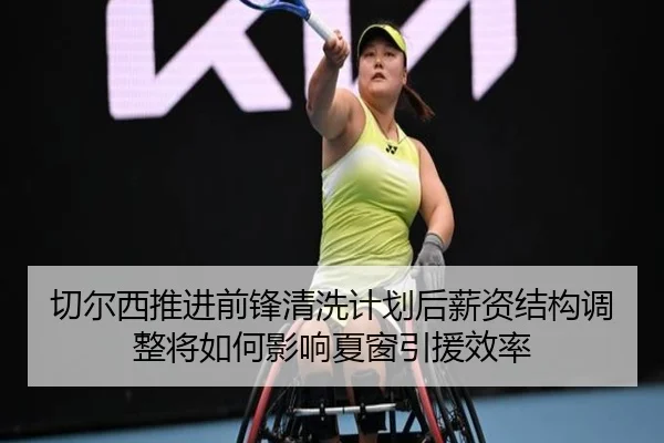 切尔西推进前锋清洗计划后薪资结构调整将如何影响夏窗引援效率