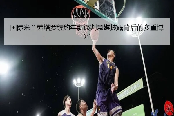 国际米兰劳塔罗续约年薪谈判意媒披露背后的多重博弈