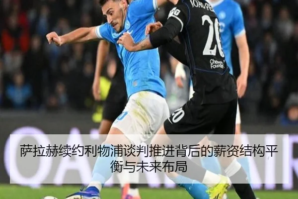 萨拉赫续约利物浦谈判推进背后的薪资结构平衡与未来布局