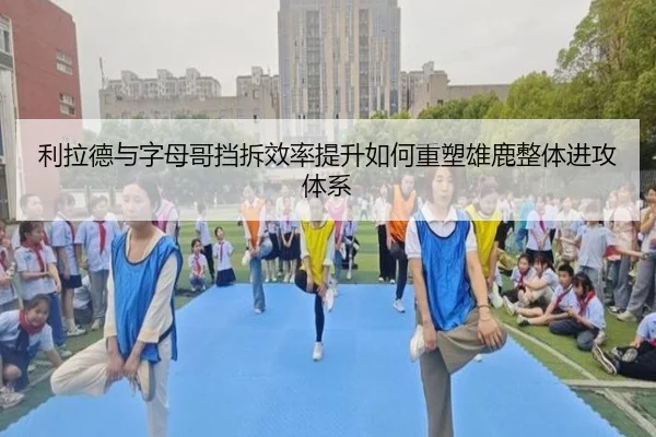 利拉德与字母哥挡拆效率提升如何重塑雄鹿整体进攻体系