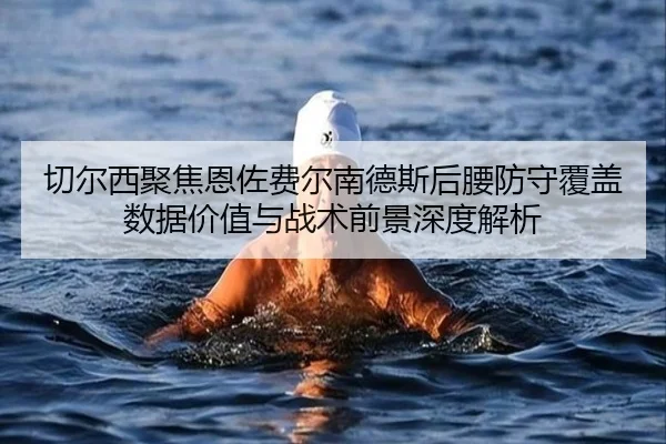 切尔西聚焦恩佐费尔南德斯后腰防守覆盖数据价值与战术前景深度解析