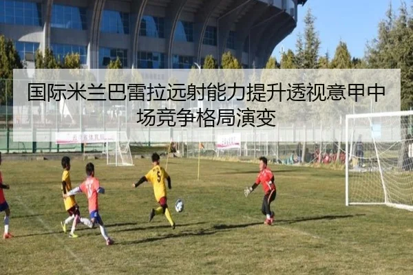 国际米兰巴雷拉远射能力提升透视意甲中场竞争格局演变