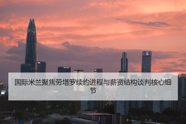 国际米兰聚焦劳塔罗续约进程与薪资结构谈判核心细节