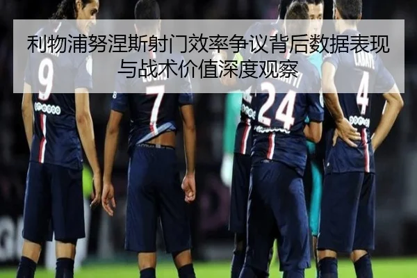 利物浦努涅斯射门效率争议背后数据表现与战术价值深度观察