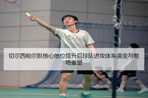 切尔西帕尔默核心地位提升后球队进攻体系演变与前场重塑