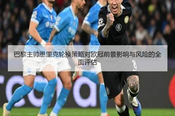 巴黎主帅恩里克轮换策略对欧冠前景影响与风险的全面评估