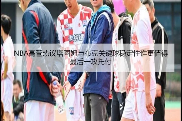 NBA高管热议塔图姆与布克关键球稳定性谁更值得最后一攻托付