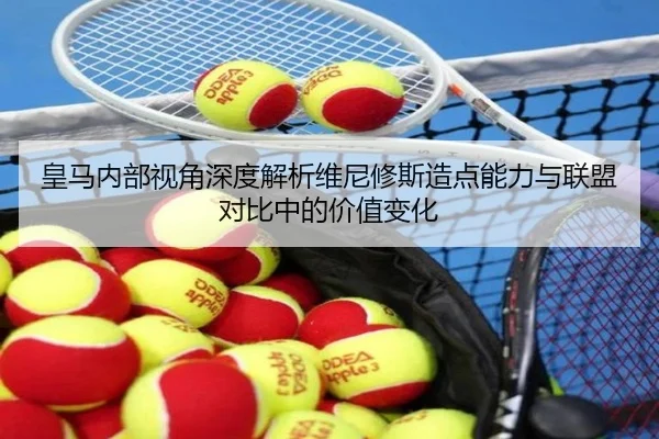 皇马内部视角深度解析维尼修斯造点能力与联盟对比中的价值变化