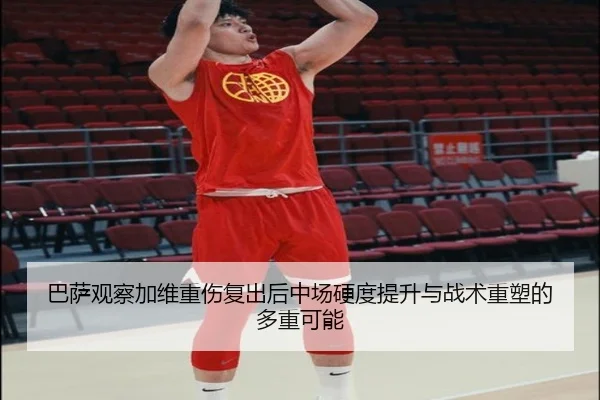 巴萨观察加维重伤复出后中场硬度提升与战术重塑的多重可能