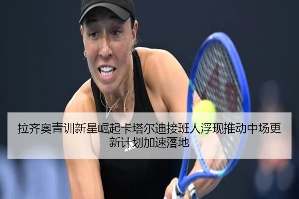 拉齐奥青训新星崛起卡塔尔迪接班人浮现推动中场更新计划加速落地