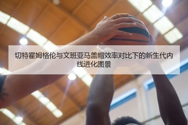 切特霍姆格伦与文班亚马盖帽效率对比下的新生代内线进化图景